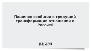 Пашинян сообщил о грядущей трансформации отношений с Россией