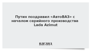 Путин поздравил «АвтоВАЗ» с началом серийного производства Lada Azimut