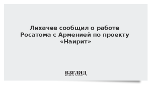 Лихачев сообщил о работе Росатома с Арменией над проектом «Наирит»