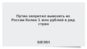 Путин запретил вывозить из России более 1 млн рублей в ряд стран