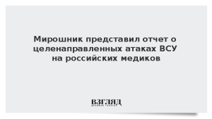 Мирошник представил отчет о целенаправленных атаках ВСУ на российских медиков