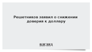 Решетников заявил о снижении доверия к доллару
