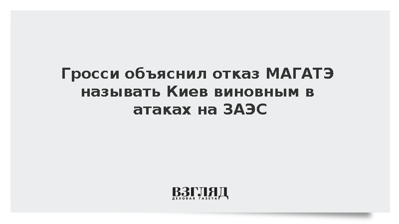 Гросси объяснил отказ МАГАТЭ называть Киев виновным в атаках на ЗАЭС