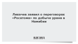 Лихачев заявил о переговорах «Росатома» по добыче урана в Намибии