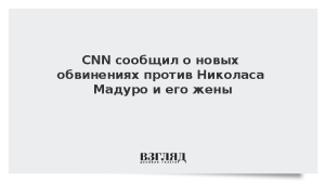 CNN сообщил о новых обвинениях против Николаса Мадуро и его жены