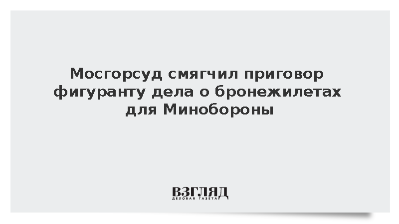 Мосгорсуд смягчил приговор фигуранту дела о бронежилетах для Минобороны